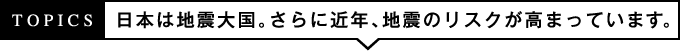 TOPICS 日本が地震大国。さらに近年、地震のリスクが高まっています。