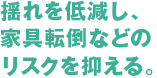 揺れを低減し、家具転倒などのリスクを抑える。